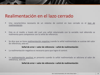 Realimentación en el lazo cerrado
   Una característica necesaria de un sistema de control en lazo cerrado es el lazo de
    realimentación.


   Este es el medio a través del cual una señal relacionada con la variable real obtenida se
    realimenta para compararse con la señal de referencia.


   Se dice que se tiene realimentación negativa cuando la señal realimentada se sustrae del valor
    de referencia, esto es:
                  Señal de error = valor de referencia – señal de realimentación
   La realimentación negativa es necesaria para que logre el control.


   La realimentación positiva se presenta cuando la señal realimentada se adiciona al valor de
    referencia, esto es:
                  Señal de error = valor de referencia + señal de realimentación



                                                    Sist. Control Automático, M.I Velia Chávez Sáenz   24
 