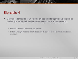 Ejercicio 4
 El tostador doméstico es un sistema en lazo abierto (ejercicio 2), sugiera los
  medios que permiten hacerlo un sistema de control en lazo cerrado.


     Explique a detalle la manera en que lo haría.
     Elabore un diagrama como el de la diapositiva 21 pero en base a la elaboración de este
      ejercicio.




                                                 Sist. Control Automático, M.I Velia Chávez Sáenz   26
 