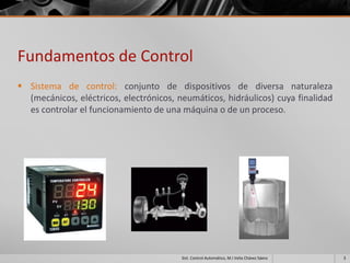 Fundamentos de Control
 Sistema de control: conjunto de dispositivos de diversa naturaleza
  (mecánicos, eléctricos, electrónicos, neumáticos, hidráulicos) cuya finalidad
  es controlar el funcionamiento de una máquina o de un proceso.




                                         Sist. Control Automático, M.I Velia Chávez Sáenz   3
 
