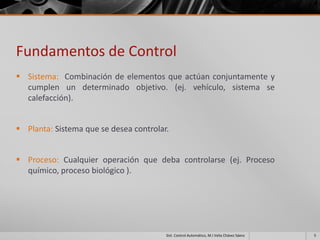 Fundamentos de Control
 Sistema: Combinación de elementos que actúan conjuntamente y
  cumplen un determinado objetivo. (ej. vehículo, sistema se
  calefacción).


 Planta: Sistema que se desea controlar.


 Proceso: Cualquier operación que deba controlarse (ej. Proceso
  químico, proceso biológico ).




                                        Sist. Control Automático, M.I Velia Chávez Sáenz   5
 