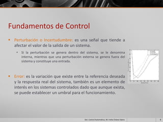 Fundamentos de Control
 Perturbación o Incertudumbre: es una señal que tiende a
  afectar el valor de la salida de un sistema.
     Si la perturbación se genera dentro del sistema, se le denomina
      interna, mientras que una perturbación externa se genera fuera del
      sistema y constituye una entrada.



 Error: es la variación que existe entre la referencia deseada
  y la respuesta real del sistema, también es un elemento de
  interés en los sistemas controlados dado que aunque exista,
  se puede establecer un umbral para el funcionamiento.




                                              Sist. Control Automático, M.I Velia Chávez Sáenz   8
 