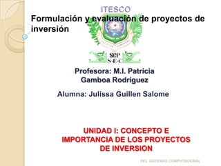 Formulación y evaluación de proyectos de
inversión



          Profesora: M.I. Patricia
           Gamboa Rodríguez
      Alumna: Julissa Guillen Salome



           UNIDAD I: CONCEPTO E
       IMPORTANCIA DE LOS PROYECTOS
               DE INVERSION
                             ING. SISTEMAS COMPUTACIONAL
 