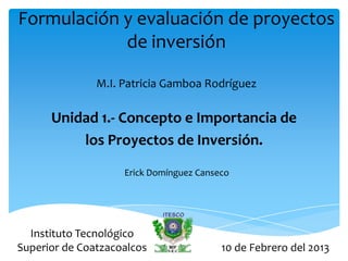 Formulación y evaluación de proyectos
            de inversión

               M.I. Patricia Gamboa Rodríguez

      Unidad 1.- Concepto e Importancia de
          los Proyectos de Inversión.
                    Erick Domínguez Canseco




  Instituto Tecnológico
Superior de Coatzacoalcos                10 de Febrero del 2013
 