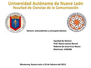 Género: antecedentes y conceptos básicos



                                 Equidad de Género
                                 Prof. María Leonor Bernal
                                 Roberto de Jesús Cruz Reyna
                                 Matrícula: 1446496




Monterrey, Nuevo León a 23 de Febrero del 2013
 