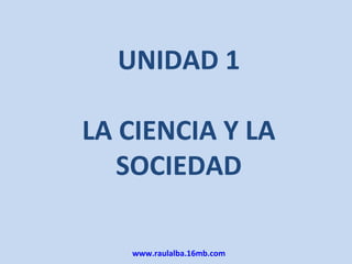 UNIDAD 1

LA CIENCIA Y LA
   SOCIEDAD

   www.raulalba.16mb.com
 