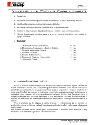 Unidad I:
                                                                                            Aspectos Generales


INTRODUCCIÓN              A LAS      TÉCNICAS DE EQUIPOS AUTOMOTRICES.
      OBJETIVOS:

   1. Reconocer los diferentes tipos de equipos automotrices, livianos, medianos y pesados.
   2. Identificar herramientas, instrumental y equipo de taller.
   3. Reconocer los distintos sistemas que identifican al equipo analizado.
   4. Explicar el funcionamiento de cada sistema que constituye a un equipo automotriz.
   5. Efectuar inspecciones, modificaciones y /o correcciones de condiciones funcionales del
      equipo analizado.

      UNIDADES:

            1. Aspectos Generales del Vehículo.                                  04 Hrs.
            2. Herramientas, Instrumentos y Equipos de taller.                   04 Hrs.
            3. Motor de Combustión Interna.                                      22 Hrs.
            4. Sistemas Eléctricos.                                              22 Hrs.
            5. Sistema de Transmisión.                                           15 Hrs.
            6. Sistemas de Dirección y Suspensión.                               24 Hrs.
            7. Sistemas de Frenos.                                               12 Hrs.




    I. ASPECTOS GENERALES DEL VEHÍCULO:

    Producto de la necesidad de desplazarse o transportar objetos a diferentes lugares y distancias,
surgen una serie de medios, que se desplazan por diferentes ambientes y que poseen cualidades o
características particulares. Es así, que comienzan a aparecer los primeros vehículos (artefacto que
sirve para el traslado de personas o cosas), que en su inicio eran accionadas por las fuerzas de la
naturaleza como corrientes de agua, posteriormente corrientes de aire, para finalmente lograr la
autopropulsión gracias a un motor. Dentro de la gran variedad de vehículos desarrollados por el
hombre, los impulsados por un motor marcan el inicio de un período tecnológico trascendental en el
mundo.
    Con la aparición de la máquina a vapor, primero, y posteriormente de los motores de
combustión interna, se hicieron realidad los antiguos sueños del hombre, en forma de máquinas de
gran potencia.
Los motores, utilizados en una variada gama de sistemas en la industria, tienen su mayor éxito y
resonancia en el transporte, agilizando las comunicaciones.



                                                                   Docente: Rodrigo Lincopi Hernández.
                                                                           rodrigo.lincopi@docentes.inacap.cl
 