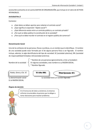 Sistema de Información Contable II. Unidad 1

acostumbra activarlos en al cuenta GASTOS DE ORGANIZACIÓN, que incluye en el rubro de ACTIVOS
INTANGIBLES.

Actividad Nro.2

Contestar:

   a.   ¿Qué datos se deben aportar para redactar el contrato social?
   b.   ¿Qué significa la expresión “objeto social”?
   c.   ¿Qué diferencia existe entre un contrato público y un contrato privado?
   d.   ¿Por qué se debe publicar la constitución de la sociedad?
   e.   ¿Para qué se debe inscribir el contrato en el registro público de comercio?



Denominación Social

Uno de los atributos de las personas, físicas o jurídicas, es un nombre que la identifique. El nombre
de una sociedad puede estar formado por el de alguna persona física o ser figurado. El nombre
incluye, además, la sigla identificatoria del tipo de sociedad: SC (sociedad colectiva), SRL (sociedad
de responsabilidad limitada) o SA (sociedad anónima).

                              * Nombre de una personas (generalmente, el de su fundador)
Nombre de la sociedad         En algunas sociedades, este nombre es su RAZON SOCIAL.
                              * Nombre figurado


 Rodas, Gerez y Cía. SC               El Alba SRL                     Mariposas SA

La denominación social                        La sociedad tiene un nombre figurado
Es la RAZON SOCIAL


Órgano de decisión

                En el transcurso de toda su existencia, la empresa
                enfrenta innumerables situaciones que la obligan a
                tomar decisiones para resolver problemas.




                                                                                                            5
 