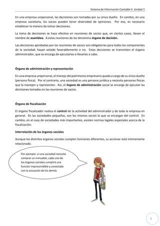 Sistema de Información Contable II. Unidad 1

En una empresa unipersonal, las decisiones son tomadas por su único dueño. En cambio, en una
empresa societaria, los socios pueden tener diversidad de opiniones. Por eso, es necesario
establecer la manera de tomar decisiones.

La toma de decisiones se hace efectiva en reuniones de socios que, en ciertos casos, llevan el
nombre de asamblea. A estas reuniones de las denomina órgano de decisión.

Las decisiones aprobadas por las reuniones de socios son obligatorias para todos los componentes
de la sociedad, hayan votado favorablemente o no. Estas decisiones se transmiten el órgano
administrador, que se encarga de ejecutarlas o llevarlas a cabo.



Órgano de administración y representación

En una empresa unipersonal, el manejo del patrimonio empresario queda a cargo de su único dueño
(persona física). Por el contrario, una sociedad es una persona jurídica y necesita personas físicas
que la manejen y representen. Así, el órgano de administración social se encarga de ejecutar las
decisiones tomadas en las reuniones de socios.



Órgano de fiscalización

El órgano fiscalizador realiza el control de la actividad del administrador y de toda la empresa en
general. En las sociedades pequeñas, son los mismos socios lo que se encargan del control. En
cambio, en el caso de sociedades más importantes, existen normas legales especiales acerca de la
fiscalización.

Interrelación de los órganos sociales

Aunque los distintos órganos sociales cumplen funciones diferentes, su accionar está intimamante
relacionado.


    Por ejemplo: si una sociedad necesita
    comprar un inmueble, cada uno de
    los órganos sociales cumplirá una
    función imprescindible y conectada
    con la actuación de los demás
    órganos.




                                                                                                         6
 