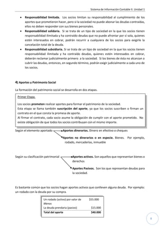 Sistema de Información Contable II. Unidad 1

      Responsabilidad limitada. Los socios limitan su responsabilidad al cumplimiento de los
       aportes que prometieron hacer, pero si la sociedad no puede abonar las deudas contraídas,
       ellos no deben responder con sus bienes personales.
      Responsabilidad solidaria. Si se trata de un tipo de sociedad en la que los socios tienen
       responsabilidad ilimitada y ha contraído deudas que no puede afrontar por sí sola, quienes
       estén interesados en cobrar, podrán recurrir a cualquiera de los socios para exigirle la
       cancelación total de la deuda.
      Responsabilidad subsidiaria. Si se trata de un tipo de sociedad en la que los socios tienen
       responsabilidad ilimitada y ha contraído deudas, quienes estén interesados en cobrar,
       deberán reclamar judicialmente primero a la sociedad. Si los bienes de ésta no alcanzan a
       cubrir las deudas, entonces, en segundo término, podrán exigir judicialmente a cada uno de
       los socios.



4) Aportes y Patrimonio Social
La formación del patrimonio social se desarrolla en dos etapas.

 Primer Etapa.

  Los socios prometen realizar aportes para formar el patrimonio de la sociedad.
  Esta etapa se llama también suscripción del aporte, ya que los socios suscriben o firman un
  contrato en el que consta la promesa de aporte.
  Al firmar el contrato, cada socio asume la obligación de cumplir con el aporte prometido. No
Los aportes pueden ser de todos los socios contribuyan con el mismo importe.
  existe obligación de que diferentes tipos:

Según el elemento aportado           Aportes dinerarios. Dinero en efectivo o cheques

                                     Aportes no dinerarios o en especie. Bienes. Por ejemplo,
                                      rodado, mercaderías, inmueble



Según su clasificación patrimonial          Aportes activos. Son aquellos que representan bienes o
                                            derechos

                                            Aportes Pasivos. Son los que representan deudas para
                                            la sociedad.



Es bastante común que los socios hagan aportes activos que conlleven alguna deuda. Por ejemplo:
un rodado con la deuda por su compra.

                     Un rodado (activo) por valor de    $55.000
                     Menos
                     La deuda prendaria (pasivo)          $15.000
                     Total del aporte                     $40.000

                                                                                                        8
 