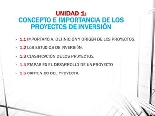 UNIDAD 1:
CONCEPTO E IMPORTANCIA DE LOS
PROYECTOS DE INVERSIÓN
• 1.1 IMPORTANCIA, DEFINICIÓN Y ORIGEN DE LOS PROYECTOS.
• 1.2 LOS ESTUDIOS DE INVERSIÓN.
• 1.3 CLASIFICACIÓN DE LOS PROYECTOS.
• 1.4 ETAPAS EN EL DESARROLLO DE UN PROYECTO
• 1.5 CONTENIDO DEL PROYECTO.
 