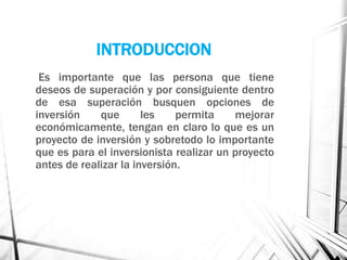INTRODUCCION
Es importante que las persona que tiene
deseos de superación y por consiguiente dentro
de esa superación busquen opciones de
inversión que les permita mejorar
económicamente, tengan en claro lo que es un
proyecto de inversión y sobretodo lo importante
que es para el inversionista realizar un proyecto
antes de realizar la inversión.
 