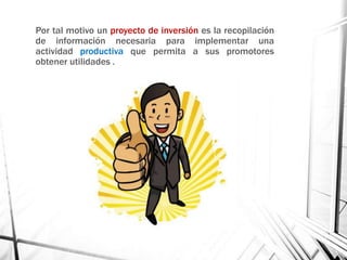 Por tal motivo un proyecto de inversión es la recopilación
de información necesaria para implementar una
actividad productiva que permita a sus promotores
obtener utilidades .
 