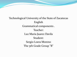 Technological University of the State of Zacatecas
                     English
          Grammatical components .
                    Teacher:
            Luz Maria Juarez Davila
                    Student:
              Sergio Loera Moreno
           The 5th Grade Group "B"
 