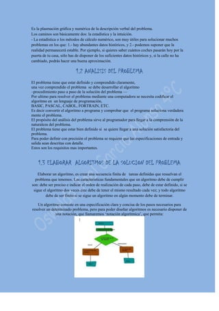 Es la plasmación gráfica y numérica de la descripción verbal del problema.
Los caminos son básicamente dos: la estadística y la intuición.
- La estadística o los métodos de cálculo numérico, son muy útiles para solucionar muchos
problemas en los que: 1.- hay abundantes datos históricos, y 2.- podemos suponer que la
realidad permanecerá estable. Por ejemplo, si quieres saber cuántos coches pasarán hoy por la
puerta de tu casa, sólo has de disponer de los suficientes datos históricos y, si la calle no ha
cambiado, podrás hacer una buena aproximación.
1.2 ANALISIS DEL PROBLEMA
El problema tiene que estar definido y comprendido claramente,
una vez comprendido el problema se debe desarrollar el algoritmo
–procedimiento paso a paso de la solución del problema —
Por ultimo para resolver el problema mediante una computadora se necesita codificar el
algoritmo en un lenguaje de programación,
BASIC, PASCAL, CABOL, FORTRAIN, ETC.
Es decir convertir el algoritmo a programa y comprobar que el programa soluciona verdadera
mente el problema.
El propósito del análisis del problema sirve al programador para llegar a la comprensión de la
naturaleza del problema.
El problema tiene que estar bien definido si se quiere llegar a una solución satisfactoria del
problema.
Para poder definir con precisión el problema se requiere que las especificaciones de entrada y
salida sean descritas con detalle.
Estos son los requisitos mas importantes.
1.3 ELABORAR ALGORITMOS DE LA SOLUCION DEL PROBLEMA
Elaborar un algoritmo, es crear una secuencia finita de tareas definidas que resuelvan el
problema que tenemos. Las características fundamentales que un algoritmo debe de cumplir
son: debe ser preciso e indicar el orden de realización de cada paso, debe de estar definido, si se
sigue el algoritmo dos veces este debe de tener el mismo resultado cada vez; y todo algoritmo
debe de ser finito si se sigue un algoritmo en algún momento debe de terminar.
Un algoritmo consiste en una especificación clara y concisa de los pasos necesarios para
resolver un determinado problema, pero para poder diseñar algoritmos es necesario disponer de
una notación, que llamaremos ‘notación algorítmica’, que permita:
 