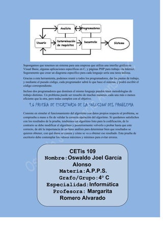Supongamos que tenemos un sistema para una empresa que utiliza una interfaz gráfica en
Visual Basic, algunas aplicaciones específicas en C, y páginas PHP para trabajo vía Internet.
Seguramente que crear un diagrama específico para cada lenguaje sería una tarea tediosa.
Gracias a esta herramienta, podemos reunir a todos los programadores, dar las pautas de trabajo,
y mediante el pseudo código, cada programador sabrá lo que hace el sistema, y podrá escribir el
código correspondiente.
Incluso dos programadores que dominen el mismo lenguaje pueden tener metodologías de
trabajo distintas. Un problema puede ser resuelto de muchas maneras, cada una más o menos
eficiente que la otra, pero todas cumplen con el objetivo.
1.6 PRUEBA DE ESCRITORIO DE LA SOLUCION DEL PROBLEMA
Consiste en simular el funcionamiento del algoritmo con datos propios respecto al problema, se
comprueba a mano a fin de validar la correcta operación del algoritmo. Si quedamos satisfechos
con los resultados de la prueba, tendremos un algoritmo listo para la codificación, de lo
contrario se debe modificar el algoritmo y posteriormente volverlo a probar hasta que este
correcto, de ahí la importancia de un buen análisis para determinar bien que resultados se
quieren obtener, con qué datos se cuenta y cómo se va a obtener ese resultado. Esta prueba de
escritorio debe contemplar los valores máximos y mínimos para evitar errores.
CETis 109
Nombre:Oswaldo Joel García
Alonso
Materia:A.P.P.S.
Grafo/Grupo:4° C
Especialidad:Informática
Profesora: Margarita
Romero Alvarado
 