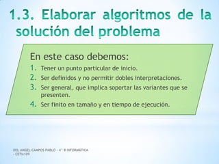 DEL ANGEL CAMPOS PABLO – 4° B INFORMÁTICA
– CETis109
En este caso debemos:
1. Tener un punto particular de inicio.
2. Ser definidos y no permitir dobles interpretaciones.
3. Ser general, que implica soportar las variantes que se
presenten.
4. Ser finito en tamaño y en tiempo de ejecución.
 