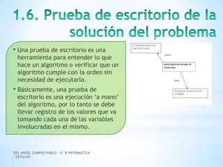 DEL ANGEL CAMPOS PABLO – 4° B INFORMÁTICA
– CETis109
• Una prueba de escritorio es una
herramienta para entender lo que
hace un algoritmo o verificar que un
algoritmo cumple con la orden sin
necesidad de ejecutarlo.
• Básicamente, una prueba de
escritorio es una ejecución ‘a mano’
del algoritmo, por lo tanto se debe
llevar registro de los valores que va
tomando cada una de las variables
involucradas en el mismo.
 