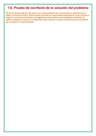 1.6. Prueba de escritorio de la solución del problema
Se denomina prueba de escritorio a la comprobación que se hace de un algoritmo para
saber si está bien hecho. Esta prueba consiste en tomar datos específicos como entrada y
seguir la secuencia indicada en el algoritmo hasta obtener un resultado, el análisis de
estos resultados indicará si el algoritmo está correcto o si por el contrario hay necesidad
de corregirlo o hacerle ajustes.
 