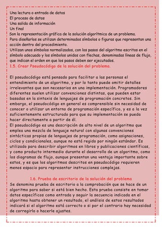Una lectura o entrada de datos
El proceso de datos
Una salida de información
Un final
Son la representación gráfica de la solución algorítmica de un problema.
Para diseñarlos se utilizan determinados símbolos o figuras que representan una
acción dentro del procedimiento.
Utilizan unos símbolos normalizados, con los pasos del algoritmo escritos en el
símbolo adecuado y los símbolos unidos con flechas, denominadas líneas de flujo,
que indican el orden en que los pasos deben ser ejecutados.
1.5. Crear Pseudocódigo de la solución del problema.
El pseudocódigo está pensado para facilitar a las personas el
entendimiento de un algoritmo, y por lo tanto puede omitir detalles
irrelevantes que son necesarios en una implementación. Programadores
diferentes suelen utilizar convenciones distintas, que pueden estar
basadas en la sintaxis de lenguajes de programación concretos. Sin
embargo, el pseudocódigo en general es comprensible sin necesidad de
conocer o utilizar un entorno de programación específico, y es a la vez
suficientemente estructurado para que su implementación se pueda
hacer directamente a partir de él.
El pseudocódigo es una descripción de alto nivel de un algoritmo que
emplea una mezcla de lenguaje natural con algunas convenciones
sintácticas propias de lenguajes de programación, como asignaciones,
ciclos y condicionales, aunque no está regido por ningún estándar. Es
utilizado para describir algoritmos en libros y publicaciones científicas,
y como producto intermedio durante el desarrollo de un algoritmo, como
los diagramas de flujo, aunque presentan una ventaja importante sobre
estos, y es que los algoritmos descritos en pseudocódigo requieren
menos espacio para representar instrucciones complejas.
1.6. Prueba de escritorio de la solución del problema
Se denomina prueba de escritorio a la comprobación que se hace de un
algoritmo para saber si está bien hecho. Esta prueba consiste en tomar
datos específicos como entrada y seguir la secuencia indicada en el
algoritmo hasta obtener un resultado, el análisis de estos resultados
indicará si el algoritmo está correcto o si por el contrario hay necesidad
de corregirlo o hacerle ajustes.
 
