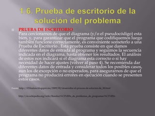  PRUEBA DE ESCRITORIO
Para cerciorarnos de que el diagrama (y/o el pseudocódigo) esta
bien, y, para garantizar que el programa que codifiquemos luego
también funcione correctamente, es conveniente someterlo a una
Prueba de Escritorio . Esta prueba consiste en que damos
diferentes datos de entrada al programa y seguimos la secuencia
indicada en el diagrama, hasta obtener los resultados. El análisis
de estos nos indicará si el diagrama esta correcto o si hay
necesidad de hacer ajustes (volver al paso 4). Se recomienda dar
diferentes datos de entrada y considerar todos los posibles casos,
aun los de excepción o no esperados, para asegurarnos de que el
programa no producirá errores en ejecución cuando se presenten
estos casos.
Fuente: http://f21lealuis.blogspot.mx/2009/02/desarrollar-el-proceso-de-solucion-de_18.html
http://es.wikipedia.org/wiki/Resoluci%C3%B3n_de_problemas_de_programaci%C3%B3n
 