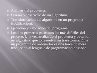  Análisis del problema.
 Diseño o desarrollo de un algoritmo.
 Transformación del algoritmo en un programa
(codificación).
 Ejecución y validación del programa.
 Los dos primeros pasos son los más difíciles del
proceso. Una vez analizado el problema y obtenido
un algoritmo que lo resuelva, su transformación a
un programa de ordenador es una tarea de mera
traducción al lenguaje de programación deseado.
 