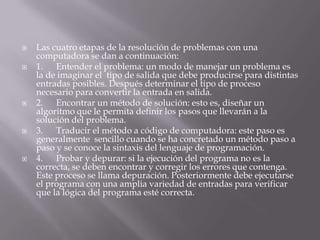  Las cuatro etapas de la resolución de problemas con una
computadora se dan a continuación:
 1. Entender el problema: un modo de manejar un problema es
la de imaginar el tipo de salida que debe producirse para distintas
entradas posibles. Después determinar el tipo de proceso
necesario para convertir la entrada en salida.
 2. Encontrar un método de solución: esto es, diseñar un
algoritmo que le permita definir los pasos que llevarán a la
solución del problema.
 3. Traducir el método a código de computadora: este paso es
generalmente sencillo cuando se ha concretado un método paso a
paso y se conoce la sintaxis del lenguaje de programación.
 4. Probar y depurar: si la ejecución del programa no es la
correcta, se deben encontrar y corregir los errores que contenga.
Este proceso se llama depuración. Posteriormente debe ejecutarse
el programa con una amplia variedad de entradas para verificar
que la lógica del programa esté correcta.
 