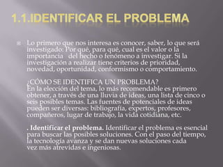  Lo primero que nos interesa es conocer, saber, lo que será
investigado: Por qué, para qué, cual es el valor o la
importancia del hecho o fenómeno a investigar. Si la
investigación a realizar tiene criterios de prioridad,
novedad, oportunidad, conformismo o comportamiento.
¿CÓMO SE IDENTIFICA UN PROBLEMA?
En la elección del tema, lo más recomendable es primero
obtener, a través de una lluvia de ideas, una lista de cinco o
seis posibles temas. Las fuentes de potenciales de ideas
pueden ser diversas: bibliografía, expertos, profesores,
compañeros, lugar de trabajo, la vida cotidiana, etc.
. Identificar el problema. Identificar el problema es esencial
para buscar las posibles soluciones. Con el paso del tiempo,
la tecnología avanza y se dan nuevas soluciones cada
vez más atrevidas e ingeniosas.
 