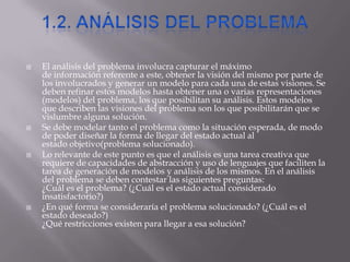  El análisis del problema involucra capturar el máximo
de información referente a este, obtener la visión del mismo por parte de
los involucrados y generar un modelo para cada una de estas visiones. Se
deben refinar estos modelos hasta obtener una o varias representaciones
(modelos) del problema, los que posibilitan su análisis. Estos modelos
que describen las visiones del problema son los que posibilitarán que se
vislumbre alguna solución.
 Se debe modelar tanto el problema como la situación esperada, de modo
de poder diseñar la forma de llegar del estado actual al
estado objetivo(problema solucionado).
 Lo relevante de este punto es que el análisis es una tarea creativa que
requiere de capacidades de abstracción y uso de lenguajes que faciliten la
tarea de generación de modelos y análisis de los mismos. En el análisis
del problema se deben contestar las siguientes preguntas:
¿Cuál es el problema? (¿Cuál es el estado actual considerado
insatisfactorio?)
 ¿En qué forma se consideraría el problema solucionado? (¿Cuál es el
estado deseado?)
¿Qué restricciones existen para llegar a esa solución?
 