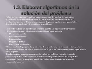 Definición de Algoritmo. La palabra algoritmo proviene del nombre del matemático
islámico Abu Jafar Muhamed ibn Musä al Khwàrizm quien murió en el año 847 A.C.
Un algoritmo para un problema es una secuencia de pasos a seguir, no ambiguos, finitos y
determinísticos que llevan a la solución de un problema,
Para poder elaborar un algoritmo, es necesario recordar las siguientes observaciones:
1. El algoritmo debe escribirse como una expresión en algún lenguaje:
¨ Descripción narrada
¨ Notación matemática
¨ Pseudocódigo
¨ Diagramas de flujo
¨ Lenguaje de computadora.
2. Exactamente cada pregunta del problema debe ser contestada por la ejecución del algoritmo.
3. Cualquiera que sean los valores de las entradas, la ejecución terminará después de algún número
finito de pasos.
Por ello, para que una computadora pueda resolver un problema concreto, el usuario
y no la computadora, debe diseñar un método adecuado para la solución. La computadora
simplemente llevará a cabo paso a paso la lista de las instrucciones formuladas en el
programa del usuario.
 