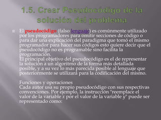  El pseudocódigo (falso lenguaje) es comúnmente utilizado
por los programadores para omitir secciones de código o
para dar una explicación del paradigma que tomó el mismo
programador para hacer sus códigos esto quiere decir que el
pseudocódigo no es programable sino facilita la
programación.
El principal objetivo del pseudocódigo es el de representar
la solución a un algoritmo de la forma más detallada
posible, y a su vez lo más parecida posible al lenguaje que
posteriormente se utilizará para la codificación del mismo.
Funciones y operaciones
Cada autor usa su propio pseudocódigo con sus respectivas
convenciones. Por ejemplo, la instrucción "reemplace el
valor de la variable x por el valor de la variable y" puede ser
representado como:
 