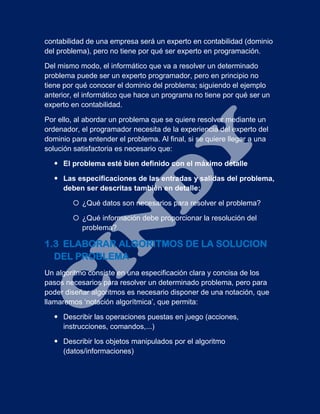 contabilidad de una empresa será un experto en contabilidad (dominio
del problema), pero no tiene por qué ser experto en programación.
Del mismo modo, el informático que va a resolver un determinado
problema puede ser un experto programador, pero en principio no
tiene por qué conocer el dominio del problema; siguiendo el ejemplo
anterior, el informático que hace un programa no tiene por qué ser un
experto en contabilidad.
Por ello, al abordar un problema que se quiere resolver mediante un
ordenador, el programador necesita de la experiencia del experto del
dominio para entender el problema. Al final, si se quiere llegar a una
solución satisfactoria es necesario que:
 El problema esté bien definido con el máximo detalle
 Las especificaciones de las entradas y salidas del problema,
deben ser descritas también en detalle:
 ¿Qué datos son necesarios para resolver el problema?
 ¿Qué información debe proporcionar la resolución del
problema?
1.3 ELABORAR ALGORITMOS DE LA SOLUCION
DEL PROBLEMA
Un algoritmo consiste en una especificación clara y concisa de los
pasos necesarios para resolver un determinado problema, pero para
poder diseñar algoritmos es necesario disponer de una notación, que
llamaremos ‘notación algorítmica’, que permita:
 Describir las operaciones puestas en juego (acciones,
instrucciones, comandos,...)
 Describir los objetos manipulados por el algoritmo
(datos/informaciones)
 