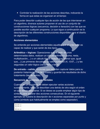  Controlar la realización de las acciones descritas, indicando la
forma en que estas se organizan en el tiempo
Para poder describir cualquier tipo de acción de las que intervienen en
un algoritmo, diversos autores proponen el uso de un conjunto de
construcciones lógicas (secuencia, decisión e iteración) con las que es
posible escribir cualquier programa. Lo que sigue a continuación es la
descripción de las diferentes construcciones disponibles para el diseño
de algoritmos.
Acciones elementales
Se entiende por acciones elementales aquellas que el ordenador es
capaz de realizar y que serán de dos tipos:
Aritmético – lógicas: Operaciones que, a partir de unos
determinados datos, realizan un cálculo aritmético (suma, resta,
multiplicación,...) o un cálculo lógico (mayor que, menor que, igual
que,...).Las primeras devuelven un valor numérico (4, -5.67,...) y las
segundas un valor lógico (verdadero o falso).
De entrada – salida: Acciones que permiten capturar datos para su
posterior tratamiento (las de entrada) y guardar los resultados de dicho
tratamiento (las de salida).
Secuencia de acciones elementales
Cuando en un algoritmo se deben ejecutar varias acciones
sucesivamente, éstas se describen una detrás de otra según el orden
en que deban ejecutarse. Si se desea se puede emplear algún tipo de
símbolo para separar dos acciones consecutivas. En el siguiente
ejemplo se nuestra la descripción de n acciones separadas por punto y
coma (símbolo que habitualmente se emplea como separador).
 
