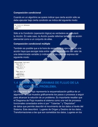 Composición condicional
Cuando en un algoritmo se quiere indicar que cierta acción sólo se
debe ejecutar bajo cierta condición se indica del siguiente modo:
Sólo si la Condición (operación lógica) es verdadera se ejecutará
la Acción. En este caso, la Acción puede referirse tanto a una acción
elemental como a un conjunto de ellas.
Composición condicional múltiple
También es posible que a la hora de especificar la ejecución de una
acción haya que escoger ésta entre varias dependiendo del valor de
una determinada variable (o indicador). Este caso se expresa del
siguiente modo:
1.4 ELABORAR DIAGRAMAS DE FLUJO DE LA
SOLUCION DEL PROBLEMA.
Un Diagrama de Flujo representa la esquematización gráfica de un
algoritmo , el cual muestra gráficamente los pasos o procesos a seguir
para alcanzar la solución de un problema. Es importante resaltar que
el Diagrama de Flujo muestra el sistema como una red de procesos
funcionales conectados entre sí por " Tuberías " y "Depósitos"
de datos que permite describir el movimiento de los datos a través del
Sistema. Este describirá : Lugares de Origen y Destino de los datos ,
Transformaciones a las que son sometidos los datos, Lugares en los
 