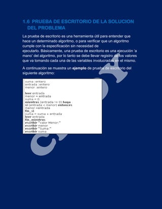 1.6 PRUEBA DE ESCRITORIO DE LA SOLUCION
DEL PROBLEMA
La prueba de escritorio es una herramienta útil para entender que
hace un determinado algoritmo, o para verificar que un algoritmo
cumple con la especificación sin necesidad de
ejecutarlo. Básicamente, una prueba de escritorio es una ejecución ‘a
mano’ del algoritmo, por lo tanto se debe llevar registro de los valores
que va tomando cada una de las variables involucradas en el mismo.
A continuación se muestra un ejemplo de prueba de escritorio del
siguiente algoritmo:
 