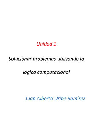 Unidad 1
Solucionar problemas utilizando la
lógica computacional
Juan Alberto Uribe Ramírez
 
