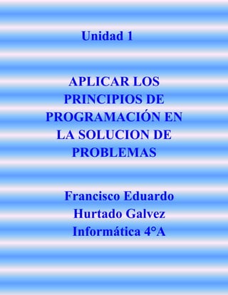 Unidad 1
APLICAR LOS
PRINCIPIOS DE
PROGRAMACIÓN EN
LA SOLUCION DE
PROBLEMAS
Francisco Eduardo
Hurtado Galvez
Informática 4°A
 