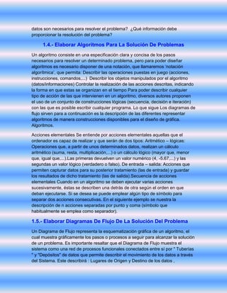 datos son necesarios para resolver el problema? ¿Qué información debe
proporcionar la resolución del problema?
1.4.- Elaborar Algoritmos Para La Solución De Problemas
Un algoritmo consiste en una especificación clara y concisa de los pasos
necesarios para resolver un determinado problema, pero para poder diseñar
algoritmos es necesario disponer de una notación, que llamaremos ‘notación
algorítmica’, que permita: Describir las operaciones puestas en juego (acciones,
instrucciones, comandos,...) Describir los objetos manipulados por el algoritmo
(datos/informaciones) Controlar la realización de las acciones descritas, indicando
la forma en que estas se organizan en el tiempo Para poder describir cualquier
tipo de acción de las que intervienen en un algoritmo, diversos autores proponen
el uso de un conjunto de construcciones lógicas (secuencia, decisión e iteración)
con las que es posible escribir cualquier programa. Lo que sigue Los diagramas de
flujo sirven para a continuación es la descripción de las diferentes representar
algoritmos de manera construcciones disponibles para el diseño de gráfica.
Algoritmos.
Acciones elementales Se entiende por acciones elementales aquellas que el
ordenador es capaz de realizar y que serán de dos tipos: Aritmético – lógicas:
Operaciones que, a partir de unos determinados datos, realizan un cálculo
aritmético (suma, resta, multiplicación,...) o un cálculo lógico (mayor que, menor
que, igual que,...).Las primeras devuelven un valor numérico (4, -5.67,...) y las
segundas un valor lógico (verdadero o falso). De entrada – salida: Acciones que
permiten capturar datos para su posterior tratamiento (las de entrada) y guardar
los resultados de dicho tratamiento (las de salida).Secuencia de acciones
elementales Cuando en un algoritmo se deben ejecutar varias acciones
sucesivamente, éstas se describen una detrás de otra según el orden en que
deban ejecutarse. Si se desea se puede emplear algún tipo de símbolo para
separar dos acciones consecutivas. En el siguiente ejemplo se nuestra la
descripción de n acciones separadas por punto y coma (símbolo que
habitualmente se emplea como separador).
1.5.- Elaborar Diagramas De Flujo De La Solución Del Problema
Un Diagrama de Flujo representa la esquematización gráfica de un algoritmo, el
cual muestra gráficamente los pasos o procesos a seguir para alcanzar la solución
de un problema. Es importante resaltar que el Diagrama de Flujo muestra el
sistema como una red de procesos funcionales conectados entre sí por " Tuberías
" y "Depósitos" de datos que permite describir el movimiento de los datos a través
del Sistema. Este describirá : Lugares de Origen y Destino de los datos ,
 