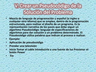 • Mezcla de lenguaje de programación y español (o ingles o
cualquier otro idioma) que se emplea, dentro de la programación
estructurada, para realizar el diseño de un programa. Es la
representación narrativa de los pasos que debe seguir un
algoritmo Pseudocódigo: lenguaje de especificaciones de
algoritmos para dar solución a un problema determinado. El
Pseudocódigo utiliza palabras que indican el proceso a realizar.
• Ejemplo:
• Aplicación de pseudocódigo
• Prender una televisión
• Inicio Tomar el cable Introducirlo a una fuente de luz Presionar el
botón Power
• Fin
 