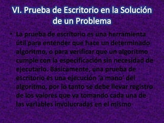 • La prueba de escritorio es una herramienta
útil para entender que hace un determinado
algoritmo, o para verificar que un algoritmo
cumple con la especificación sin necesidad de
ejecutarlo. Básicamente, una prueba de
escritorio es una ejecución ‘a mano’ del
algoritmo, por lo tanto se debe llevar registro
de los valores que va tomando cada una de
las variables involucradas en el mismo
 