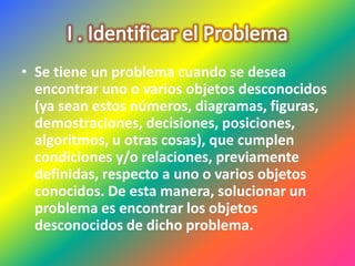 • Se tiene un problema cuando se desea
encontrar uno o varios objetos desconocidos
(ya sean estos números, diagramas, figuras,
demostraciones, decisiones, posiciones,
algoritmos, u otras cosas), que cumplen
condiciones y/o relaciones, previamente
definidas, respecto a uno o varios objetos
conocidos. De esta manera, solucionar un
problema es encontrar los objetos
desconocidos de dicho problema.
 