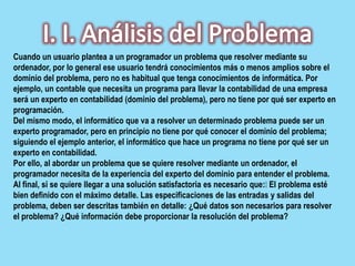 Cuando un usuario plantea a un programador un problema que resolver mediante su
ordenador, por lo general ese usuario tendrá conocimientos más o menos amplios sobre el
dominio del problema, pero no es habitual que tenga conocimientos de informática. Por
ejemplo, un contable que necesita un programa para llevar la contabilidad de una empresa
será un experto en contabilidad (dominio del problema), pero no tiene por qué ser experto en
programación.
Del mismo modo, el informático que va a resolver un determinado problema puede ser un
experto programador, pero en principio no tiene por qué conocer el dominio del problema;
siguiendo el ejemplo anterior, el informático que hace un programa no tiene por qué ser un
experto en contabilidad.
Por ello, al abordar un problema que se quiere resolver mediante un ordenador, el
programador necesita de la experiencia del experto del dominio para entender el problema.
Al final, si se quiere llegar a una solución satisfactoria es necesario que:El problema esté
bien definido con el máximo detalle. Las especificaciones de las entradas y salidas del
problema, deben ser descritas también en detalle: ¿Qué datos son necesarios para resolver
el problema? ¿Qué información debe proporcionar la resolución del problema?
 