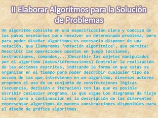 Un algoritmo consiste en una especificación clara y concisa de
los pasos necesarios para resolver un determinado problema, pero
para poder diseñar algoritmos es necesario disponer de una
notación, que llamaremos ‘notación algorítmica’, que permita:
Describir las operaciones puestas en juego (acciones,
instrucciones, comandos,...)Describir los objetos manipulados
por el algoritmo (datos/informaciones) Controlar la realización
de las acciones descritas, indicando la forma en que estas se
organizan en el tiempo para poder describir cualquier tipo de
acción de las que intervienen en un algoritmo, diversos autores
proponen el uso de un conjunto de construcciones lógicas
(secuencia, decisión e iteración) con las que es posible
escribir cualquier programa. Lo que sigue Los diagramas de flujo
sirven para a continuación es la descripción de las diferentes
representar algoritmos de manera construcciones disponibles para
el diseño de gráfica algoritmos.
 