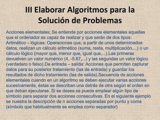 III Elaborar Algoritmos para la
Solución de Problemas
Acciones elementales; Se entiende por acciones elementales aquellas
que el ordenador es capaz de realizar y que serán de dos tipos:
Aritmético – lógicas: Operaciones que, a partir de unos determinados
datos, realizan un cálculo aritmético (suma, resta, multiplicación,...) o un
cálculo lógico (mayor que, menor que, igual que,...).Las primeras
devuelven un valor numérico (4, -5.67,...) y las segundas un valor lógico
(verdadero o falso).De entrada – salida: Acciones que permiten capturar
datos para su posterior tratamiento (las de entrada) y guardar los
resultados de dicho tratamiento (las de salida).Secuencia de acciones
elementales cuando en un algoritmo se deben ejecutar varias acciones
sucesivamente, éstas se describen una detrás de otra según el orden en
que deban ejecutarse. Si se desea se puede emplear algún tipo de
símbolo para separar dos acciones consecutivas. En el siguiente ejemplo
se nuestra la descripción de n acciones separadas por punto y coma
(símbolo que habitualmente se emplea como separador)
 