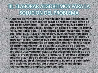 • Acciones elementales; Se entiende por acciones elementales
aquellas que el ordenador es capaz de realizar y que serán de
dos tipos: Aritmético – lógicas: Operaciones que, a partir de
unos determinados datos, realizan un cálculo aritmético (suma,
resta, multiplicación,...) o un cálculo lógico (mayor que, menor
que, igual que,...).Las primeras devuelven un valor numérico (4,
-5.67,...) y las segundas un valor lógico (verdadero o falso).De
entrada – salida: Acciones que permiten capturar datos para su
posterior tratamiento (las de entrada) y guardar los resultados
de dicho tratamiento (las de salida).Secuencia de acciones
elementales cuando en un algoritmo se deben ejecutar varias
acciones sucesivamente, éstas se describen una detrás de otra
según el orden en que deban ejecutarse. Si se desea se puede
emplear algún tipo de símbolo para separar dos acciones
consecutivas. En el siguiente ejemplo se nuestra la descripción
de n acciones separadas por punto y coma (símbolo que
habitualmente se emplea como separador).
 