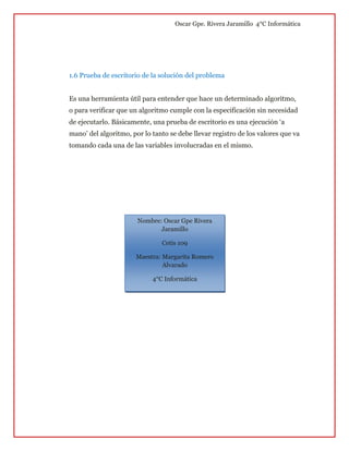 Oscar Gpe. Rivera Jaramillo 4°C Informática
1.6 Prueba de escritorio de la solución del problema
Es una herramienta útil para entender que hace un determinado algoritmo,
o para verificar que un algoritmo cumple con la especificación sin necesidad
de ejecutarlo. Básicamente, una prueba de escritorio es una ejecución ‘a
mano’ del algoritmo, por lo tanto se debe llevar registro de los valores que va
tomando cada una de las variables involucradas en el mismo.
Nombre: Oscar Gpe Rivera
Jaramillo
Cetis 109
Maestra: Margarita Romero
Alvarado
4°C Informática
 
