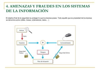 4. AMENAZAS Y FRAUDES EN LOS SISTEMAS
DE LA INFORMACIÓN
El objetivo final de la seguridad es proteger lo que la empresa posee. Todo aquello que es propiedad de la empresa
se denomina activo (sillas, mesas, ordenadores, datos,…)
 