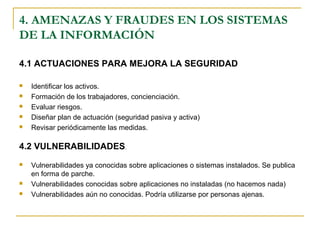 4.1 ACTUACIONES PARA MEJORA LA SEGURIDAD
 Identificar los activos.
 Formación de los trabajadores, concienciación.
 Evaluar riesgos.
 Diseñar plan de actuación (seguridad pasiva y activa)
 Revisar periódicamente las medidas.
4.2 VULNERABILIDADES.
 Vulnerabilidades ya conocidas sobre aplicaciones o sistemas instalados. Se publica
en forma de parche.
 Vulnerabilidades conocidas sobre aplicaciones no instaladas (no hacemos nada)
 Vulnerabilidades aún no conocidas. Podría utilizarse por personas ajenas.
4. AMENAZAS Y FRAUDES EN LOS SISTEMAS
DE LA INFORMACIÓN
 