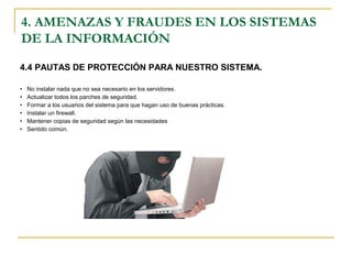 4.4 PAUTAS DE PROTECCIÓN PARA NUESTRO SISTEMA.
• No instalar nada que no sea necesario en los servidores.
• Actualizar todos los parches de seguridad.
• Formar a los usuarios del sistema para que hagan uso de buenas prácticas.
• Instalar un firewall.
• Mantener copias de seguridad según las necesidades
• Sentido común.
4. AMENAZAS Y FRAUDES EN LOS SISTEMAS
DE LA INFORMACIÓN
 