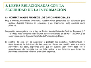 5.1 NORMATIVA QUE PROTEGE LOS DATOS PERSONALES
Muy a menudo, en nuestra vida diaria, nuestros datos personales son solicitados para
realizar diversos trámites en empresas o en organismos tanto públicos como
privados.
Su gestión está regulada por la Ley de Protección de Datos de Carácter Personal (LO
15/1999), más conocida como LOPD, que se desarrolla en el RD 1720/2007, y es
supervisada por la Agencia Española de Protección de Datos.
El objetivo de esta ley es garantizar y proteger los derechos fundamentales y,
especialmente, la intimidad de las personas físicas en relación con sus datos
personales. Es decir, especifica para qué se pueden usar, cómo debe ser el
procedimiento de recogida que se debe aplicar y los derechos que tienen las
personas a las que se refieren, entre otros aspectos.
5. LEYES RELACIONADAS CON LA
SEGURIDAD DE LA INFORMACIÓN
 