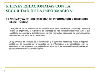 5.2 NORMATIVA DE LOS SISTEMAS DE INFORMACIÓN Y COMERCIO
ELECTRÓNICO.
5. LEYES RELACIONADAS CON LA
SEGURIDAD DE LA INFORMACIÓN
19
La regulación de los sistemas de información es un tema muy extenso y complejo, tanto que
existe un organismo, la Comisión del Mercado de las Telecomunicaciones (CMT), que
establece las normas y procedimientos de los mercados nacionales de comunicaciones
electrónicas y de servicios audiovisuales.
La ley 34/2002 de servicios de la información y el comercio electrónico regula el régimen
jurídico de los servicios de la sociedad de la información y la contratación por vía
electrónica en las empresas que proporcionan estos servicios establecidos en España o en
estados miembros de la unión Europea.
 